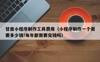 金昌甘肃小程序制作工具费用（小程序制作一个需要多少钱!每年都需要交钱吗）