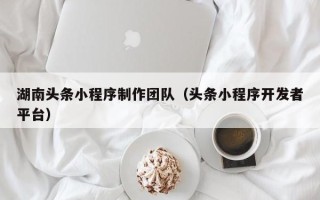 金昌湖南头条小程序制作团队（头条小程序开发者平台）