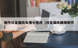 金昌制作抖音国庆头像小程序（抖音国庆图像制作）