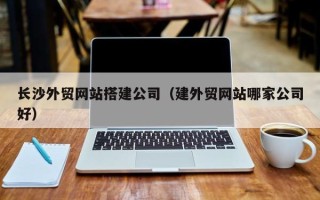 金昌长沙外贸网站搭建公司（建外贸网站哪家公司好）