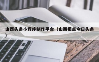 金昌山西头条小程序制作平台（山西视点今日头条）